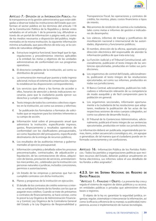 Artículo 7.- Difusión

de la Información Pública.- Por
la transparencia en la gestión administrativa que están obligadas a observar todas las instituciones del Estado que conforman el sector público en los términos del artículo 118
de la Constitución Política de la República y demás entes
señalados en el artículo 1 de la presente Ley, difundirán a
través de un portal de información o página web, así como
de los medios necesarios a disposición del público, implementados en la misma institución, la siguiente información
mínima actualizada, que para efectos de esta Ley, se la considera de naturaleza obligatoria:

a.	 Estructura orgánica funcional, base legal que la rige,
regulaciones y procedimientos internos aplicables
a la entidad; las metas y objetivos de las unidades
administrativas de conformidad con sus programas
operativos;
b.	 El directorio completo de la institución, así como su
distributivo de personal;

Transparencia Fiscal, las operaciones y contratos de
crédito, los montos, plazo, costos financieros o tipos
de interés;
m.	 Mecanismos de rendición de cuentas a la ciudadanía,
tales como metas e informes de gestión e indicadores de desempeño;
n.	 Los viáticos, informes de trabajo y justificativos de
movilización nacional o internacional de las autoridades, dignatarios y funcionarios públicos;
o.	 El nombre, dirección de la oficina, apartado postal y
dirección electrónica del responsable de atender la
información pública de que trata esta Ley;
p.	 La Función Judicial y el Tribunal Constitucional, adicionalmente, publicarán el texto íntegro de las sentencias ejecutoriadas, producidas en todas sus jurisdicciones;

c.	 La remuneración mensual por puesto y todo ingreso
adicional, incluso el sistema de compensación, según
lo establezcan las disposiciones correspondientes;

q.	 Los organismos de control del Estado, adicionalmente, publicarán el texto íntegro de las resoluciones
ejecutoriadas, así como sus informes, producidos en
todas sus jurisdicciones;

d.	 Los servicios que ofrece y las formas de acceder a
ellos, horarios de atención y demás indicaciones necesarias, para que la ciudadanía pueda ejercer sus
derechos y cumplir sus obligaciones;

r.	 El Banco Central, adicionalmente, publicará los indicadores e información relevante de su competencia
de modo asequible y de fácil comprensión para la
población en general;

e.	 Texto íntegro de todos los contratos colectivos vigentes en la institución, así como sus anexos y reformas;

s.	 Los organismos seccionales, informarán oportunamente a la ciudadanía de las resoluciones que adoptaren, mediante la publicación de las actas de las
respectivas sesiones de estos cuerpos colegiados, así
como sus planes de desarrollo local; y,

f.	 	 Se publicarán los formularios o formatos de solicitudes que se requieran para los trámites inherentes a
su campo de acción;
g.	 Información total sobre el presupuesto anual que
administra la institución, especificando ingresos,
gastos, financiamiento y resultados operativos de
conformidad con los clasificadores presupuestales,
así como liquidación del presupuesto, especificando
destinatarios de la entrega de recursos públicos;
h.	 Los resultados de las auditorías internas y gubernamentales al ejercicio presupuestal;

t.	 El Tribunal de lo Contencioso Administrativo, adicionalmente, publicará el texto íntegro de sus sentencias
ejecutoriadas, producidas en todas sus jurisdicciones.
La información deberá ser publicada, organizándola por temas, ítems, orden secuencial o cronológico, etc., sin agrupar
o generalizar, de tal manera que el ciudadano pueda ser informado correctamente y sin confusiones.

i.	 Información completa y detallada sobre los procesos
precontractuales, contractuales, de adjudicación y
liquidación, de las contrataciones de obras, adquisición de bienes, prestación de servicios, arrendamientos mercantiles, etc., celebrados por la institución con
personas naturales o jurídicas, incluidos concesiones,
permisos o autorizaciones;

Artículo 16.- Información Pública de los Partidos Políti-

j.	 Un listado de las empresas y personas que han incumplido contratos con dicha institución;

4.2.3. Ley del Sistema Nacional
Datos Públicos

k.	 Planes y programas de la institución en ejecución;

“Artículo 1.- Finalidad

l.	 El detalle de los contratos de crédito externos o internos; se señalará la fuente de los fondos con los que se
pagarán esos créditos. Cuando se trate de préstamos
o contratos de financiamiento, se hará constar, como
lo prevé la Ley Orgánica de Administración Financiera y Control, Ley Orgánica de la Contraloría General
del Estado y la Ley Orgánica de Responsabilidad y

El objeto de la ley es: garantizar la seguridad jurídica, organizar, regular, sistematizar e interconectar la información, así
como: la eficacia y eficiencia de su manejo, su publicidad, transparencia, acceso e implementación de nuevas tecnologías.

cos.- Todos los partidos y organizaciones políticas que reciben recursos del Estado, deberán publicar anualmente en
forma electrónica, sus informes sobre el uso detallado de
los fondos a ellos asignados”.

del

Registro

de

y Objeto.- La presente ley crea y
regula el sistema de registro de datos públicos y su acceso,
en entidades públicas o privadas que administren dichas
bases o registros.

MANUAL DE TRANSPARENCIA

39

 