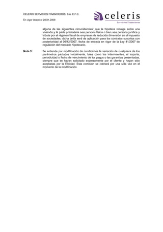 CELERIS SERVICIOS FINANCIEROS, S.A. E.F.C.

En vigor desde el 28.01.2009


                alguna de las siguientes circunstancias: que la hipoteca recaiga sobre una
                vivienda y la parte prestataria sea persona física o bien sea persona jurídica y
                tribute por el régimen fiscal de empresas de reducida dimensión en el impuesto
                de sociedades, dicha tarifa será de aplicación para los contratos suscritos con
                posterioridad al 09/12/2007, fecha de entrada en vigor de la Ley 41/2007 de
                regulación del mercado hipotecario.

Nota 5:         Se entiende por modificación de condiciones la variación de cualquiera de los
                parámetros pactados inicialmente, tales como los intervinientes, el importe,
                periodicidad o fecha de vencimiento de los pagos o las garantías presentadas,
                siempre que se hayan solicitado expresamente por el cliente y hayan sido
                aceptadas por la Entidad. Esta comisión se cobrará por una sola vez en el
                momento de la modificación.
 