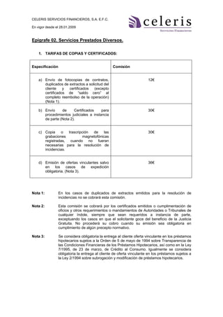 CELERIS SERVICIOS FINANCIEROS, S.A. E.F.C.

En vigor desde el 28.01.2009


Epígrafe 02. Servicios Prestados Diversos.

    1. TARIFAS DE COPIAS Y CERTIFICADOS:


Especificación                                    Comisión


    a) Envío de fotocopias de contratos,                               12€
       duplicados de extractos a solicitud del
       cliente    y  certificados    (excepto
       certificados de “saldo cero” al
       completo reembolso de la operación)
       (Nota 1).

    b) Envío     de     Certificados    para                           30€
       procedimientos judiciales a instancia
       de parte (Nota 2).


    c) Copia     o  trascripción  de     las                           30€
       grabaciones           magnetofónicas
       registradas, cuando no fueran
       necesarias para la resolución de
       incidencias.


    d) Emisión de ofertas vinculantes salvo                            36€
       en    los     casos    de expedición
       obligatoria. (Nota 3).




Nota 1:          En los casos de duplicados de extractos emitidos para la resolución de
                 incidencias no se cobrará esta comisión.

Nota 2:          Esta comisión se cobrará por los certificados emitidos o cumplimentación de
                 oficios y otros requerimientos o mandamientos de Autoridades o Tribunales de
                 cualquier índole, siempre que sean requeridos a instancia de parte,
                 exceptuando los casos en que el solicitante goce del beneficio de la Justicia
                 Gratuita. No procederá su cobro cuando su emisión sea obligatoria en
                 cumplimiento de algún precepto normativo.

Nota 3:          Se considera obligatoria la entrega al cliente oferta vinculante en los préstamos
                 hipotecarios sujetos a la Orden de 5 de mayo de 1994 sobre Transparencia de
                 las Condiciones Financieras de los Préstamos Hipotecarios, así como en la Ley
                 7/1995, de 23 de marzo, de Crédito al Consumo. Igualmente se considera
                 obligatoria la entrega al cliente de oferta vinculante en los préstamos sujetos a
                 la Ley 2/1994 sobre subrogación y modificación de préstamos hipotecarios.
 