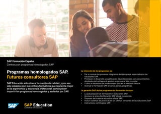 SAP Formación España
Centros con programas homologados SAP
Programas homologados SAP.
Futuros consultores SAP
SAP Educación sólo ofrece formación de calidad, y por eso
sólo colabora con los centros formativos que reúnen la mejor
de la experiencia y excelencia profesional, donde poder
impartir los programas homologados y avalados por SAP.
La intención de los programas es:
•	 Dar a conocer los procesos integrados de la empresa, soportados en las
soluciones SAP.
•	 Promover el desarrollo y cualificación de profesionales con conocimientos
detallados del software de gestión empresarial líder mundial.
•	 Cubrir la necesidad de profesionales SAP en el mercado laboral.
•	 Acercar la Formación SAP a nuevas zonas geográficas.	
La garantía SAP de los programas de formación incluye:
•	 La actualización de formación en soluciones SAP.
•	 Acceso a la única Certificación SAP oficial reconocida.
•	 Disponer del material educativo oficial SAP.
•	 Incluir sistemas de prácticas en las últimas versiones de las soluciones SAP.
•	 Instructores certificados SAP.
 