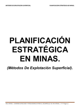 METODOS DE EXPLOTACION SUPERFICIAL. PLANIFICACION ESTRATEGICA DE MINAS. 
PLANIFICACIÓN 
ESTRATÉGICA 
EN MINAS. 
(Métodos De Explotación Superficial). 
ING. MINAS – UNAMBA CAPACIDAD Y PERSEVERANCIA PARA EL DESARROLLO DE APURÍMAC…!!!!!! Página 1 
 