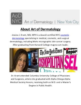 About Art of Dermatology 
Jessica J. Krant, MD, MPH is a board-certified NYC cosmetic dermatology specializing in medical, cosmetic, and surgical dermatology, including Mohs micrographic skin cancer surgery. After graduating from Harvard College magna cum laude. 
Dr. Krant attended Columbia University College of Physicians and Surgeons, where she graduated with Alpha Omega Alpha Medical Society Honors, receiving both an M.D. and a Master’s Degree in Public Health. 
 