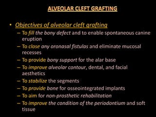 • Objectives of alveolar cleft grafting
– To fillfill the bony defectthe bony defect and to enable spontaneous canine
eruption
– To closeclose any oronasal fistulasany oronasal fistulas and eliminate mucosal
recesses
– To provide bony supportbony support for the alar base– To provide bony supportbony support for the alar base
– To improveimprove alveolar contouralveolar contour, dental, and facial
aesthetics
– To stabilizestabilize the segments
– To provideprovide bonebone for osseointegrated implants
– To aim for nonnon--prosthetic rehabilitationprosthetic rehabilitation
– To improveimprove the condition of thethe condition of the periodontiumperiodontium and soft
tissue
 