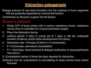 Biologic process of new bone formation b/w the surfaces of bone segments
that are gradually separated by incremental traction.
Contribution by Russian surgeon Gavrill Ilizarov.
Ilizarov’s protocol:
1. Divide 2/3rd of bony cortex with a narrow osteotome (comp. osteotomy
can be done in mandible b/c of good periosteal supply)
2. Place the distraction device.
3. Latency period: 2 days in young pts & 7 days in old pts. (adequate
duration of latency period allow development of # callus).
4. Distraction rate: 1mm/day (0.25mm in 4 increments).
• If < 0.5mm/day- premature consolidation
• If > 1.5mm/day- local ischemia & delayed ossification or pseudoartheosis
may occur.)
5. Consolidation period: 6 times the days required for distraction.
Sufficient time for consolidation & remodelling of newly formed bone before
fnal load.
 