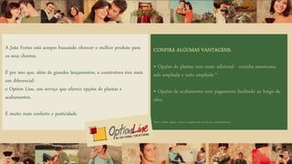 A João Fortes está sempre buscando oferecer o melhor produto para
os seus clientes.
É por isso que, além de grandes lançamentos, a construtora traz mais
um diferencial:
o Option Line, um serviço que oferece opções de plantas e
acabamentos.
É muito mais conforto e praticidade.
CONFIRA ALGUMAS VANTAGENS:
• Opções de plantas sem custo adicional - cozinha americana,
sala ampliada e suíte ampliada *
• Opções de acabamento com pagamento facilitado ao longo da
obra
*Nota: confira opções, normas e regulamento no site do empreendimento.
 