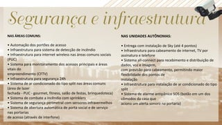 NAS ÁREAS COMUNS:
• Automação dos portões de acesso
• Infraestrutura para sistema de detecção de incêndio
• Infraestrutura para internet wireless nas áreas comuns sociais
(PUC)
• Sistema para monitoramento dos acessos principais e áreas
vitais do
empreendimento (CFTV)
• Infraestrutura para segurança 24h
• Sistema de ar condicionado do tipo split nas áreas comuns
(área de lazer
fechada - PUC - gourmet, fitness, salão de festas, brinquedoteca)
• Sistema de combate a incêndio com sprinklers
• Sistema de segurança perimetral com sensores infravermelhos
• Sistema de abertura automática de porta social e de serviço
nas portarias
de acesso (através de interfone)
NAS UNIDADES AUTÔNOMAS:
• Entrega com instalação de Sky (até 4 pontos)
• Infraestrutura para cabeamento de internet, TV por
assinatura e telefone
• Sistema all-connect para recebimento e distribuição de
dados, voz e imagem,
com previsão para cabeamento, permitindo maior
flexibilidade dos pontos de
instalação
• Infraestrutura para instalação de ar condicionado do tipo
split
• Sistema de alarme antipânico SOS (botão em um dos
cômodos da casa que
aciona um alerta sonoro na portaria)
 