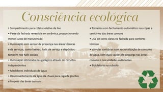 • Compartimento para coleta seletiva de lixo
• Parte da fachada revestida em cerâmica, proporcionando
menor custo de manutenção
• Iluminação com sensor de presença nas áreas técnicas
e de serviços, como lixeiras, halls de serviço e depósitos -
também nos halls sociais
• Iluminação otimizada nas garagens através de circuitos
independentes
• Medidores individuais de água
• Reaproveitamento da água da chuva para rega de plantas
e limpeza das áreas comuns
• Torneiras com fechamento automático nas copas e
sanitários das áreas comuns
• Uso de cores claras na fachada para conforto
térmico
• Válvulas sanitárias com racionalização de consumo
de água, com duas vazões de descarga nas áreas
comuns e nas unidades autônomas
• Bicicletário no subsolo
 