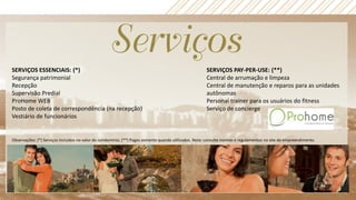 SERVIÇOS ESSENCIAIS: (*)
Segurança patrimonial
Recepção
Supervisão Predial
ProHome WEB
Posto de coleta de correspondência (na recepção)
Vestiário de funcionários
SERVIÇOS PAY-PER-USE: (**)
Central de arrumação e limpeza
Central de manutenção e reparos para as unidades
autônomas
Personal trainer para os usuários do fitness
Serviço de concierge
Observações: (*) Serviços incluídos no valor do condomínio; (**) Pagos somente quando utilizados. Nota: consulte normas e regulamentos no site do empreendimento.
 