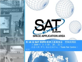 第 16 届 SAT EXPO 欧洲卫星展览会 空间应用区
于 2009 年 3 月 19 、 20 、 21 日
在意大利 罗马 商品交易中心（ Trade Fair Centre ）
召开
 
