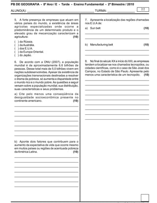 PB DE GEOGRAFIA - 8º Ano / E - Tarde - Ensino Fundamental - 2º Bimestre / 2010
ALUNO(A): _______________________________________ TURMA: ________________
2/2
5. A forte presença de empresas que atuam em
vários países do mundo, a existência de áreas
agrícolas especializadas onde ocorre a
predominância de um determinado produto e o
elevado grau de mecanização caracterizam a
agricultura: (10)
( ) da Rússia.
( ) daAustrália.
( ) dos E.U.A.
( ) da Europa Oriental.
( ) do Japão.
6. De acordo com a ONU (2007), a população
mundial é de aproximadamente 6,6 bilhões de
pessoas. Desse total mais de 5,0 bilhões vivem em
nações subdesenvolvidas. Apesar da existência de
organizações transnacionais destinadas a resolver
o drama da pobreza, só aumenta a disparidade entre
o mundo rico e o mundo pobre.As questões a seguir
versam sobre a população mundial, sua distribuição,
suas características e seus problemas.
a) Cite pelo menos uma conseqüência da
desigualdade socioeconômica presente no
continente americano. (10)
____________________________________________
____________________________________________
____________________________________________
____________________________________________
____________________________________________
____________________________________________
____________________________________________
b) Aponte dois fatores que contribuem para o
aumento da expectativa de vida que ocorre mesmo
em muitos países ou regiões de acentuada pobreza
daAmérica Latina. (10)
____________________________________________
____________________________________________
____________________________________________
____________________________________________
____________________________________________
____________________________________________
____________________________________________
7. Apresente a localização das regiões chamadas
nos E.U.A de:
a) Sun belt (10)
____________________________________________
____________________________________________
b) Manufacturing belt (10)
____________________________________________
____________________________________________
8. No final doséculo XX e início doXXI, as empresas
tendem a localizar-se nos chamados tecnopólos, ou
cidades científicas, como é o caso de São José dos
Campos, no Estado de São Paulo. Apresente pelo
menos uma característica de um tecnopólo. (10)
____________________________________________
____________________________________________
____________________________________________
____________________________________________
____________________________________________
____________________________________________
____________________________________________
____________________________________________
____________________________________________
 