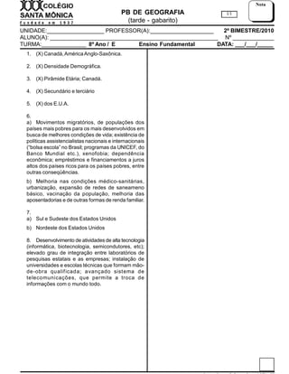 PB DE GEOGRAFIA
(tarde - gabarito)
UNIDADE:__________________ PROFESSOR(A):____________________ 2º BIMESTRE/2010
ALUNO(A): _____________________________________________________ Nº _____________
TURMA:______________ 8º Ano / E Ensino Fundamental DATA: ___/___/_____
1/1
Nota
1. (X) Canadá,AméricaAnglo-Saxônica.
2. (X) Densidade Demográfica.
3. (X) Pirâmide Etária; Canadá.
4. (X) Secundário e terciário
5. (X) dos E.U.A.
6.
a) Movimentos migratórios, de populações dos
países mais pobres para os mais desenvolvidos em
busca de melhores condições de vida; existência de
políticas assistencialistas nacionais e internacionais
(“bolsa escola” no Brasil; programas da UNICEF, do
Banco Mundial etc.), xenofobia; dependência
econômica; empréstimos e financiamentos a juros
altos dos países ricos para os países pobres, entre
outras conseqüências.
b) Melhoria nas condições médico-sanitárias,
urbanização, expansão de redes de saneameno
básico, vacinação da população, melhoria das
aposentadorias e de outras formas de renda familiar.
7.
a) Sul e Sudeste dos Estados Unidos
b) Nordeste dos Estados Unidos
8. Desenvolvimento de atividades de alta tecnologia
(informática, biotecnologia, semicondutores, etc);
elevado grau de integração entre laboratórios de
pesquisas estatais e as empresas; instalação de
universidades e escolas técnicas que formam mão-
de-obra qualificada; avançado sistema de
telecomunicações, que permite a troca de
informações com o mundo todo.
 