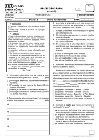 PB DE GEOGRAFIA
(manhã)
UNIDADE:__________________ PROFESSOR(A):____________________ 3º BIMESTRE/2010
ALUNO(A): _____________________________________________________ Nº _____________
TURMA:______________ 8º Ano / E Ensino Fundamental DATA: ___/___/_____
1/3
Nota
I - Orientações:
 Preencha o cabeçalho de todas as páginas de sua
prova.
 Verifique se o número de questões e a paginação
estão corretos.
II - Atenção:
 O aluno não poderá estar portando, durante a prova,
aparelho celular, bip ou outros objetos eletrônicos.
Esses deverão estar guardados, desligados, dentro
das mochilas ou bolsas.
 Se o espaço físico permitir, todo o material escolar
deverá ser colocado perto do quadro-negro.
Caso isso não seja possível, será colocado embaixo
da carteira.
 A prova deve ser feita com caneta esferográfica azul
ou preta.
 Não será aceito rasura nas questões objetivas.
 A quadrícula do canto inferior direito é para uso do
professor e, no interior dela, serão colocados os
pontos relativos aos acertos da página.
 Não utilize qualquer corretivo e máquina de calcular.
 Não peça material emprestado durante a prova.
 Ao escrever, observe se sua letra está legível.
Faça a prova com calma, pensando bem antes
de responder às questões.
Boa Prova!
prova.pb.geografia.8ano.manha.especial.3bim-CA
1. Assinale a alternativa que se refere a uma
característica demográfica do Canadá. (10)
( ) População distribuída regularmente em todo o
território.
( ) População na sua maioria de descendência
inglesa e francesa.
( ) População de elevado crescimento demográfico.
( ) População concentrada no Norte, onde ocorrem
os climas mais frios.
2. Reescreva a(s) alternativa(s) falsa(s) da questão
anterior, tornando-as verdadeiras. (10)
a) ______________________________________
___________________________________________
b) ______________________________________
___________________________________________
c) ______________________________________
___________________________________________
d) ______________________________________
___________________________________________
3. Assinale a alternativa em que aparecem
semelhanças entre as atividades econômicas
realizadas no México e no Canadá. (10)
I. Ambos apresentam industrialização de ponta,
com alta tecnologia.
II. Os dois países apresentam o mesmo nível de
desenvolvimento.
III. A industrialização dos dois países está vinculada
ao capital americano.
IV. O extrativismo é uma importante atividade
econômica para os dois países, com destaque
para o petróleo no México e a madeira no
Canadá.
( ) Todas as afirmações estão erradas.
( ) Somente a informação III está correta.
( ) As afirmações III e I estão corretas.
( ) As afirmações III e IV estão corretas.
4. Assinale a alternativa que completa corretamente
as lacunas do texto abaixo. (10)
Atualmente, cresce cada vez mais o número de
grupos separatistas que lutam pela independência
de certas regiões dentro de um país. Em virtude de
diferentes processos de colonização protagonizados
por ______, as tendências separatistas são atuantes
no(a) _______, onde _______, de maioria francesa,
reivindica uma posição especial.
( ) ingleses e franceses - Canadá - Quebec
( ) ingleses e franceses - Canadá - Ontário
( ) espanhóis e bascos - Espanha - o País Basco
( ) ingleses e espanhóis - Espanha - Gibraltar
( ) norte-americanos e franceses - Canadá –
Quebec
5. Assinale a opção que indica corretamente o
movimento “bracero”. (10)
( ) A emigração definitiva dos trabalhadores
mexicanos para o complexo turístico na Flórida.
( ) A migração dos trabalhadores rurais mexicanos
sobretudo para as colheitas da Califórnia.
( ) A fixação dos camponeses mexicanos para
garantir a produção de subsistência.
( ) A modernização das “Haciendas” mexicanas.
 