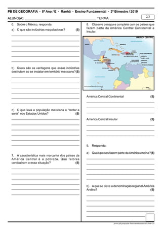 PB DE GEOGRAFIA - 8º Ano / E - Manhã - Ensino Fundamental - 3º Bimestre / 2010
ALUNO(A): _______________________________________ TURMA: ________________
2/3
prova.pb.geografia.8ano.manha.especial.3bim-CA
6. Sobre o México, responda:
a) O que são indústrias maquiladoras? (5)
___________________________________________
___________________________________________
___________________________________________
___________________________________________
___________________________________________
___________________________________________
b) Quais são as vantagens que essas indústrias
desfrutam ao se instalar em território mexicano?(5)
___________________________________________
___________________________________________
___________________________________________
___________________________________________
___________________________________________
___________________________________________
c) O que leva a população mexicana a “tentar a
sorte” nos Estados Unidos? (5)
___________________________________________
___________________________________________
___________________________________________
___________________________________________
___________________________________________
___________________________________________
7. A característica mais marcante dos países da
América Central é a pobreza. Que fatores
conduziram a essa situação? (5)
___________________________________________
___________________________________________
___________________________________________
___________________________________________
___________________________________________
___________________________________________
8. Observe o mapa e complete com os países que
fazem parte da América Central Continental e
Insular.
América Central Continental (5)
___________________________________________
___________________________________________
___________________________________________
América Central Insular (5)
___________________________________________
___________________________________________
___________________________________________
9. Responda:
a) Quais países fazemparte daAméricaAndina?(5)
___________________________________________
___________________________________________
___________________________________________
___________________________________________
___________________________________________
b) A que se deve a denominação regionalAmérica
Andina? (5)
___________________________________________
___________________________________________
___________________________________________
___________________________________________
___________________________________________
 