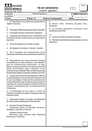 PB DE GEOGRAFIA
(manhã - gabarito)
UNIDADE:__________________ PROFESSOR(A):____________________ 3º BIMESTRE/2010
ALUNO(A): _____________________________________________________ Nº _____________
TURMA:______________ 8º Ano / E Ensino Fundamental DATA: ___/___/_____
1/1
Nota
gab.prova.pb.geografia.8ano.manha.especial.3bim-CA
1. (X) População na sua maioria de descendência
inglesa e francesa.
2.
a) População distribuída irregularmente no território.
c) População de baixo crescimento vegetativo.
d) População concentrada no Sul, na fronteira com
os Estados Unidos, onde ocorrem os climas menos
rigorosos.
3. (X)As afirmações III e IV estão corretas.
4. (X) ingleses e franceses - Canadá - Quebec
5. (X) A migração dos trabalhadores rurais
mexicanos sobretudo para as colheitas da Califórnia.
6.
a) Maquiladoras são áreas industriais situadas
principalmente ao norte do México, que trabalham
para as multinacionais americanas, ou seja,
fabricam peças ou produtos com baixos custos que
serão aproveitados pelas indústrias norte-
americanas que instalaram filiais no México para fugir
dos elevados salários e impostos cobrados nos EUA.
b) O papel das indústrias maquiladoras no México
é caracterizado por: seus funcionários não tem uma
lei que os protege há mão de obra sobrando,mas
não qualificada E essas indústrias apenas recebem
o produto dos ´pólos industriais e montam.Então na
indústria maquiladoras,são *consideravelmente
montadoras.
c) O desemprego em seu país e o sonho de
melhores condições de salário. Emprego e vida nos
Estados Unidos.
7. Exploração colonial, corrupção, má distribuição
de renda, baixa qualificação da mão-de-obra...
8. América Central Continental:
Guatemala, Belize, El Salvador, Honduras,
Nicarágua, Costa Rica, Panamá
América Central Insular:
Bahamas, Cuba, Jamaica, Haiti, República
Dominicana, Porto Rico.
9.
a) Bolívia, Chile, Colômbia, Equador, Peru,
Venezuela
b) Ao acidente geográfico conhecido como
Cordilheira dos Andes.
10.
a) Guiana, Suriname e Guiana Francesa.
b) Não foram colonizadas por portugueses nem por
espanhóis.
 