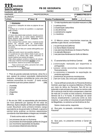 PB DE GEOGRAFIA
(tarde)
UNIDADE:__________________ PROFESSOR(A):____________________ 3º BIMESTRE/2010
ALUNO(A): _____________________________________________________ Nº _____________
TURMA:______________ 8º Ano / E Ensino Fundamental DATA: ___/___/_____
1/2
Nota
I - Orientações:
 Preencha o cabeçalho de todas as páginas de sua
prova.
 Verifique se o número de questões e a paginação
estão corretos.
II - Atenção:
 O aluno não poderá estar portando, durante a prova,
aparelho celular, bip ou outros objetos eletrônicos.
Esses deverão estar guardados, desligados, dentro
das mochilas ou bolsas.
 Se o espaço físico permitir, todo o material escolar
deverá ser colocado perto do quadro-negro.
Caso isso não seja possível, será colocado embaixo
da carteira.
 A prova deve ser feita com caneta esferográfica azul
ou preta.
 Não será aceito rasura nas questões objetivas.
 A quadrícula do canto inferior direito é para uso do
professor e, no interior dela, serão colocados os
pontos relativos aos acertos da página.
 Não utilize qualquer corretivo e máquina de calcular.
 Não peça material emprestado durante a prova.
 Ao escrever, observe se sua letra está legível.
Faça a prova com calma, pensando bem antes
de responder às questões.
Boa Prova!
prova.pb.geografia.8ano.tarde.especial.3bim-CA
1. “País de grande extensão territorial, clima frio e
que, apesar de possuir população relativamente
pequena, conseguiu consolidar-se como uma das
maiores economias do mundo”. O texto acima
caracteriza qual dos países abaixo?               (10)
( ) Austrália
( ) Canadá
( ) Brasil
( ) Argentina
( ) Índia
2. No ano de 1995, os separatistas são derrotados
em novo plebiscito por apenas 50 mil votos de
diferença.Após a eleição do líder pró-independência
Lucien Bouchard como primeiro-ministro (cargo
equivalente ao de governador no Brasil), o governo
central tenta acalmar os ânimos separatistas
convidando dois federalistas a integrar seu ministério.
O texto acima está se referindo: (10)
( ) ao processo de paz no Suriname
( ) ao processo de emancipação política do Uruguai
( ) ao movimento separatista de Quebec
( ) ao processo ditatorial estunidense
3. O maisimportante setorindustrialmexicanoé:(10)
( ) o petroquímico
( ) a exploração carbonífera
( ) o de alimentos
( ) o extrativismo vegetal
( ) o mecânico
4. O México possui importantes reservas de
petróleo e gás natural, concentradas:         (10)
( ) na península da Califórnia
( ) na Serra Madre Ocidental
( ) nas planícies litorâneas do Oceano Pacífico
( ) no planalto Mexicano
( ) nas planícies litorâneas do Golfo do México
5. É característica da América Central:            (10)
( ) colonização realizada por espanhóis e
portugueses
( ) possui várias economias independentes
financeiramente
( ) a economia é baseada na exportação de
produtos agrícolas;
( ) predomínio de governos monárquicos;
( ) tem em Cuba, seu único país capitalista
6. Canal artificial construído no Panamá (América
Central), para ligar os oceanos Atlântico e Pacífico
por meio do Istmo do Panamá. Tem 82 km de
extensão e seis eclusas que elevam os navios a até
26 m acima do nível do mar e compensam o desnível
de mais de 3 m entre os dois oceanos. A travessia
demora de 8 a 10 horas. A construção do canal
reduziu drasticamente o percurso entre os dois
oceanos, o que antes só era possível pelo Estreito
de Magalhães, no extremo sul da América do Sul.
Sobre o texto acima, responda:
a) Que país, no passado, controlava o Canal do
Panamá?                        (5)
____________________________________________
____________________________________________
b) Que país, no presente controla o Canal do
Panamá?                                    (5)
____________________________________________
____________________________________________
 