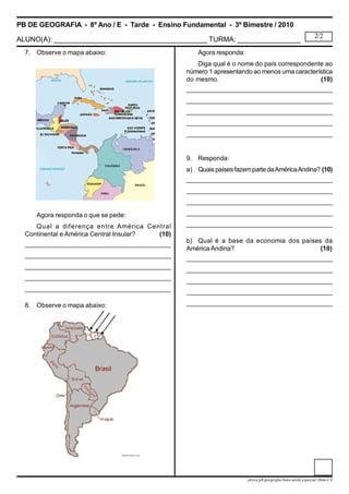 PB DE GEOGRAFIA - 8º Ano / E - Tarde - Ensino Fundamental - 3º Bimestre / 2010
ALUNO(A): _______________________________________ TURMA: ________________
2/2
prova.pb.geografia.8ano.tarde.especial.3bim-CA
7. Observe o mapa abaixo:
Agora responda o que se pede:
Qual a diferença entre América Central
Continental e América Central Insular?             (10)
____________________________________________
____________________________________________
____________________________________________
____________________________________________
____________________________________________
8. Observe o mapa abaixo:
Agora responda:
Diga qual é o nome do país correspondente ao
número 1 apresentando ao menos uma característica
do mesmo.                                   (10)
____________________________________________
____________________________________________
____________________________________________
____________________________________________
____________________________________________
9. Responda:
a) Quais países fazemparte daAméricaAndina? (10)
____________________________________________
____________________________________________
____________________________________________
____________________________________________
____________________________________________
b) Qual é a base da economia dos países da
América Andina?          (10)
____________________________________________
____________________________________________
____________________________________________
____________________________________________
____________________________________________
 