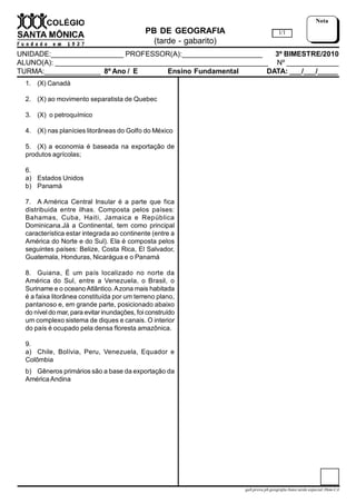 PB DE GEOGRAFIA
(tarde - gabarito)
UNIDADE:__________________ PROFESSOR(A):____________________ 3º BIMESTRE/2010
ALUNO(A): _____________________________________________________ Nº _____________
TURMA:______________ 8º Ano / E Ensino Fundamental DATA: ___/___/_____
1/1
Nota
gab.prova.pb.geografia.8ano.tarde.especial.3bim-CA
1. (X) Canadá
2. (X) ao movimento separatista de Quebec
3. (X)  o petroquímico
4. (X) nas planícies litorâneas do Golfo do México
5. (X) a economia é baseada na exportação de
produtos agrícolas;
6.
a) Estados Unidos
b) Panamá
7. A América Central Insular é a parte que fica
distribuida entre ilhas. Composta pelos países:
Bahamas, Cuba, Haiti, Jamaica e República
Dominicana.Já a Continental, tem como principal
característica estar integrada ao continente (entre a
América do Norte e do Sul). Ela é composta pelos
seguintes países: Belize, Costa Rica, El Salvador,
Guatemala, Honduras, Nicarágua e o Panamá
8. Guiana, É um país localizado no norte da
América do Sul, entre a Venezuela, o Brasil, o
Suriname e o oceanoAtlântico.Azona mais habitada
é a faixa litorânea constituída por um terreno plano,
pantanoso e, em grande parte, posicionado abaixo
do níveldo mar, para evitar inundações, foi construído
um complexo sistema de diques e canais. O interior
do país é ocupado pela densa floresta amazônica.
9.
a) Chile, Bolívia, Peru, Venezuela, Equador e
Colômbia
b) Gêneros primários são a base da exportação da
AméricaAndina
 