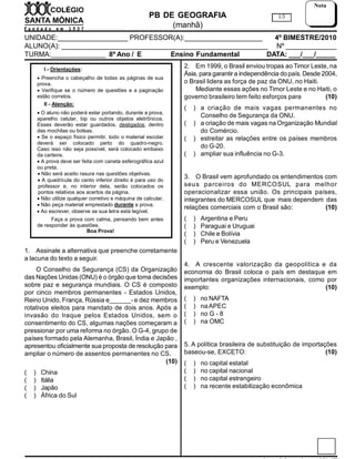 PB DE GEOGRAFIA
(manhã)
UNIDADE:__________________ PROFESSOR(A):____________________ 4º BIMESTRE/2010
ALUNO(A): _____________________________________________________ Nº _____________
TURMA:______________ 8º Ano / E / C Ensino Fundamental DATA: ___/___/_____
1/3
Nota
I - Orientações:
 Preencha o cabeçalho de todas as páginas de sua
prova.
 Verifique se o número de questões e a paginação
estão corretos.
II - Atenção:
 O aluno não poderá estar portando, durante a prova,
aparelho celular, bip ou outros objetos eletrônicos.
Esses deverão estar guardados, desligados, dentro
das mochilas ou bolsas.
 Se o espaço físico permitir, todo o material escolar
deverá ser colocado perto do quadro-negro.
Caso isso não seja possível, será colocado embaixo
da carteira.
 A prova deve ser feita com caneta esferográfica azul
ou preta.
 Não será aceito rasura nas questões objetivas.
 A quadrícula do canto inferior direito é para uso do
professor e, no interior dela, serão colocados os
pontos relativos aos acertos da página.
 Não utilize qualquer corretivo e máquina de calcular.
 Não peça material emprestado durante a prova.
 Ao escrever, observe se sua letra está legível.
Faça a prova com calma, pensando bem antes
de responder às questões.
Boa Prova!
1. Assinale a alternativa que preenche corretamente
a lacuna do texto a seguir.
O Conselho de Segurança (CS) da Organização
das Nações Unidas (ONU) é o órgão que toma decisões
sobre paz e segurança mundiais. O CS é composto
por cinco membros permanentes - Estados Unidos,
Reino Unido, França, Rússia e______- e dez membros
rotativos eleitos para mandato de dois anos. Após a
invasão do Iraque pelos Estados Unidos, sem o
consentimento do CS, algumas nações começaram a
pressionar por uma reforma no órgão. O G-4, grupo de
países formado pela Alemanha, Brasil, Índia e Japão ,
apresentou oficialmente sua proposta de resolução para
ampliar o número de assentos permanentes no CS.
(10)
( ) China
( ) Itália
( ) Japão
( ) África do Sul
2. Em 1999, o Brasil enviou tropas ao Timor Leste, na
Ásia, para garantir a independência dopaís. Desde 2004,
o Brasil lidera as força de paz da ONU, no Haiti.
Mediante essas ações no Timor Leste e no Haiti, o
governo brasileiro tem feito esforços para (10)
( ) a criação de mais vagas permanentes no
Conselho de Segurança da ONU.
( ) a criação de mais vagas na Organização Mundial
do Comércio.
( ) estreitar as relações entre os países membros
do G-20.
( ) ampliar sua influência no G-3.
3. O Brasil vem aprofundado os entendimentos com
seus parceiros do MERCOSUL para melhor
operacionalizar essa união. Os principais países,
integrantes do MERCOSUL que mais dependem das
relações comerciais com o Brasil são: (10)
( ) Argentina e Peru
( ) Paraguai e Uruguai
( ) Chile e Bolívia
( ) Peru e Venezuela
4. A crescente valorização da geopolítica e da
economia do Brasil coloca o país em destaque em
importantes organizações internacionais, como por
exemplo: (10)
( ) no NAFTA
( ) naAPEC
( ) no G - 8
( ) na OMC
5. A política brasileira de substituição de importações
baseou-se, EXCETO: (10)
( ) no capital estatal
( ) no capital nacional
( ) no capital estrangeiro
( ) na recente estabilização econômica
 