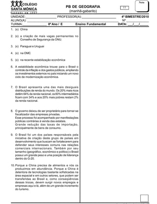 PB DE GEOGRAFIA
(manhã-gabarito)
UNIDADE:__________________ PROFESSOR(A):____________________ 4º BIMESTRE/2010
ALUNO(A): _____________________________________________________ Nº _____________
TURMA:______________ 8º Ano / E / C Ensino Fundamental DATA: ___/___/_____
1/1
Nota
1. (x) China
2. (x) a criação de mais vagas permanentes no
Conselho de Segurança da ONU.
3. (x) Paraguai e Uruguai
4. (x) na OMC
5. (x) na recente estabilização econômica
6. A estabilidade econômica trouxe para o Brasil o
controle da inflação e dos gastos públicos, ampliando
os investimentos externos no país iniciando um novo
ciclo de modernização econômica.
7. O Brasil apresenta uma das mais desiguais
distribuições de renda do mundo. Os 20% mais ricos
detêm 64% da renda nacional, os60% intermediários
ficam com 34% e aos 20% mais pobres restam 2%
da renda nacional.
8. O governo deixou de ser proprietário para tornar-se
fiscalizador das empresas privadas.
Esse processo foi acompanhado por manifestações
públicas contrárias à venda das estatais.
Grande redução das taxas de importação,
principalmente de bens de consumo.
9. O Brasil foi um dos países responsáveis pela
iniciativa de criação deste grupo de países em
desenvolvimento que buscam se fortalecerem para
defender seus interesses comuns nas relações
comerciais internacionais. Também por seu
tamanho (geográfico, econômico e político) o Brasil
possui um grande peso e uma posição de liderança
dentro do G-20.
10. Porque a China precisa de alimentos e nós os
produzimos em abundância. Porque a China é
detentora de tecnologias bastante sofisticadas na
área espacial e em outros setores, que podem ser
transferidas ao Brasil e, como conseqüências
dessas trocas, devem surgir novos empregos e
empresas aqui e lá, além de um grande incremento
do turismo.
 