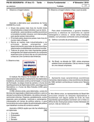 PB DE GEOGRAFIA - 8º Ano / E - Tarde - Ensino Fundamental - 4º Bimestre / 2010
ALUNO(A): _______________________________________ TURMA: ________________
2/3
4. Observe a imagem abaixo:
Assinale a alternativa que caracteriza de forma
CORRETA o G-20: (10)
( ) Grupo dos países mais ricos do mundo (mais
industrializados e desenvolvidos), que se reúne -
anualmente - para coordenar a política econômica
e monetária mundial, inclusive, com intervenções
para ajudar países mais pobres
( ) É formado pelos dezenove países mais ricos do
mundo mais a Rússia.
( ) Reúne as nações mais industrializadas e os
principais países emergentes (em
desenvolvimento) para tratar de assuntos-chave
relacionados à estabilidade econômica mundial.
( ) Trata-se do grupo dos mais importantes países
emergentes (em desenvolvimento) do continente
americano que no futuro irão se unir para formar
a Área de Livre Comércio das Américas.
5. Observe e leia:
O Instituto Rio Branco foi fundado em 1945 e é
responsável pela seleção e treinamento dos diplomatas
brasileiros, emprocesso contínuo de formação: o Curso
de Formação, na etapa inicial da carreira; o Curso de
Aperfeiçoamento de Diplomatas (CAD), para Segundos
Secretários e o Curso de Altos Estudos (CAE) para
Conselheiros.
O IRBr oferece ainda, para diplomatas, cursos de
técnicas de negociação e diplomacia pública e, para os
demais funcionários do Ministério, de prática consular,
cerimonial e idiomas. Organiza, paralelamente, cursos
especiais para jornalistas, nacionais e estrangeiros,
interessados em temas de política externa, e para
funcionários de outros órgãos da administração pública
que trabalham na área de comércio exterior
Assinale a ÚNICA opção que não faz referência a
um diplomata: (10)
( ) Chanceler
( ) Embaixador
( ) Cônsul
( ) Senador
6. Observe a imagem abaixo e faça o que se pede:
Para atrair investimentos, o governo brasileiro
promoveu a abertura da economia ao capital
estrangeiros e colocou a venda várias empresas
estatais, num processo conhecido como privatização.
a) Defina o conceito de privatizações. (10)
________________________________________
________________________________________
________________________________________
________________________________________
________________________________________
________________________________________
b) No Brasil, na década de 1990, várias empresas
estatais foram privatizadas. Cite ao menos o nome
de uma dessas empresas. (10)
________________________________________
________________________________________
________________________________________
7. Apresente duas características econômicas
marcantes relacionadas a crise econômica da década
de 1980, também conhecida por muitos como "década
perdida". (10)
________________________________________
________________________________________
8. Nos últimos anos, os representantes do Brasil têm
procurado ampliar as relações diplomáticas e
econômicas com alguns países do G-20. As mais
importantes aproximações ocorreram com a Índia e a
África do Sul. Esse grupo possui muitos interesses em
comum. Cite ao menos um. (10)
________________________________________
________________________________________
________________________________________
________________________________________
 