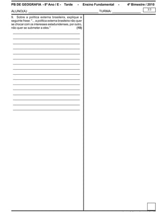 PB DE GEOGRAFIA - 8º Ano / E - Tarde - Ensino Fundamental - 4º Bimestre / 2010
ALUNO(A): _______________________________________ TURMA: ________________
3/3
9. Sobre a política externa brasileira, explique a
seguinte frase: "... a política externa brasileira não quer
se chocar com os interesses estadunidenses, por outro,
não quer se submeter a eles." (10)
________________________________________
________________________________________
________________________________________
________________________________________
________________________________________
________________________________________
________________________________________
________________________________________
________________________________________
________________________________________
________________________________________
________________________________________
________________________________________
________________________________________
________________________________________
________________________________________
 