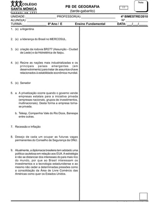 PB DE GEOGRAFIA
(tarde-gabarito)
UNIDADE:__________________ PROFESSOR(A):____________________ 4º BIMESTRE/2010
ALUNO(A): _____________________________________________________ Nº _____________
TURMA:______________ 8º Ano / E / C Ensino Fundamental DATA: ___/___/_____
1/1
Nota
1. (x) aArgentina
2. (x) a liderança do Brasil no MERCOSUL.
3. (x) criação da rodovia BR277 (Assunção - Ciudad
de Leste) e da Hidrelétrica de Itaipu.
4. (x) Reúne as nações mais industrializadas e os
principais países emergentes (em
desenvolvimento) para tratar de assuntos-chave
relacionados à estabilidade econômica mundial.
5. (x) Senador
6. a. A privatização ocorre quando o governo vende
empresas estatais para a iniciativa privada
(empresas nacionais, grupos de investimentos,
multinacionais). Desta forma a empresa torna-
se privada.
b. Telesp, Companhia Vale do Rio Doce, Banespa
entre outras.
7. Recessão e Inflação
8. Desejo de cada um ocupar as futuras vagas
permanentes do Conselho de Segurança da ONU.
9. Atualmente, a diplomaciabrasileira tem adotado uma
política cautelosa em relação aos EUA.A estratégia
é não se distanciar dos interesses do país mais rico
do mundo, por que ao Brasil interessam os
investimentos e a tecnologia estadunidense e ao
mesmo não ceder a determinadas pressões como
a consolidação da Área de Livre Comércio das
Américas como quer os Estados Unidos.
 