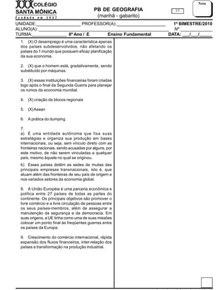PB DE GEOGRAFIA
(manhã - gabarito)
UNIDADE:__________________ PROFESSOR(A):____________________ 1º BIMESTRE/2010
ALUNO(A): _____________________________________________________ Nº _____________
TURMA:______________ 8º Ano / E Ensino Fundamental DATA: ___/___/_____
1/1
Nota
1. (X) O desemprego é uma característica apenas
dos países subdesenvolvidos, não afetando os
países do 1 mundo que possuem eficaz planificação
da sua economia.
2. (X) que o homem está, gradativamente, sendo
substituído por máquinas.
3. (X) essas instituições financeiras foram criadas
logo após o final da Segunda Guerra para planejar
os rumos da economia mundial.
4. (X) criação de blocos regionais
5. (X)Asean
6. A prática do dumping
7.
a) É uma entidade autônoma que fixa suas
estratégias e organiza sua produção em bases
internacionais, ou seja, sem vínculo direto com as
fronteiras nacionais, sendo acusadas por alguns, por
este motivo, de não serem vinculadas a qualquer
país, mesmo àquele no qual se originou.
b) Esses países detêm as sedes de muitas das
principais empresas transnacionais, isto é, que
atuam além das fronteiras de seu país de origem e
nos variados setores da economia global.
8. A União Européia é uma parceria econômica e
política entre 27 países de todas as partes do
continente. Os principais objetivos são promover o
livre comércio e a livre circulação de pessoas entre
os seus países-membros, além de assegurar a
manutenção da segurança e da democracia. Em
suas origens, a UE tinha como uma de suas missões
colocar um ponto final às freqüentes guerras entre
os países da Europa.
9. Crescimento do comércio internacional, rápida
expansão dos fluxos financeiros, inter-relação dos
países e transformação na produção industrial.
 