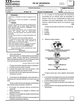 PB DE GEOGRAFIA
(tarde)
UNIDADE:__________________ PROFESSOR(A):____________________ 1º BIMESTRE/2010
ALUNO(A): _____________________________________________________ Nº _____________
TURMA:______________ 8º Ano / E Ensino Fundamental DATA: ___/___/_____
1/2
Nota
I - Orientações:
 Preencha o cabeçalho de todas as páginas de sua
prova.
 Verifique se o número de questões e a paginação
estão corretos.
II - Atenção:
 O aluno não poderá estar portando, durante a prova,
aparelho celular, bip ou outros objetos eletrônicos.
Esses deverão estar guardados, desligados, dentro
das mochilas ou bolsas.
 Se o espaço físico permitir, todo o material escolar
deverá ser colocado perto do quadro-negro.
Caso isso não seja possível, será colocado embaixo
da carteira.
 A prova deve ser feita com caneta esferográfica azul
ou preta.
 Não será aceito rasura nas questões objetivas.
 A quadrícula do canto inferior direito é para uso do
professor e, no interior dela, serão colocados os
pontos relativos aos acertos da página.
 Não utilize qualquer corretivo e máquina de calcular.
 Não peça material emprestado durante a prova.
 Ao escrever, observe se sua letra está legível.
Faça a prova com calma, pensando bem antes
de responder às questões.
Boa Prova!
1. Leia a reportagem: (10)
Recentemente, os chefes políticos dos Estados
Unidos, Japão, França, Alemanha, Grã-Bretanha,
Itália e Canadá discutiram em Lyon (França) os riscos
e as chances para a economia mundial.
(Jornal O Globo de 24/11/1996)
O grupo de países descritos acima constituem:
( ) os pólos da nova ordem mundial
( ) o grupo dos países mais ricos do mundo - o G7
( ) os únicos países que formam o FMI
( ) os pólos das novas regiões geoeconômicas ou
mercados comuns
2. O processo de globalização está associado a
mudanças de natureza distinta no mundo como um
todo. (10)
Todas as alternativas apresentam modificações
decorrentes desse processo, EXCETO
( ) Formação de grandes blocos econômicos
regionais.
( ) Maior segurança em relação à melhoria dos
padrões sociais.
( ) Rápida movimentação de capitais internacionais
por todo o mundo.
( ) Redução do poder do Estado na proposição de
políticas econômicas internas.
3. É a fusão e incorporação de empresas
envolvidas de um mesmo setor de atividades a
abrirem mão de sua independência legal para
constituir uma única organização, com o intuito de
dominar determinada oferta de produtos e/ou
serviços. (10)
O texto acima está se referindo a conceito de:
( ) Cartel
( ) Truste
( ) holding
( ) Duping
4. Observe a figura abaixo: (10)
A figura acima tem como objetivo demonstrar
que:
( ) a revolução tecnológica dos meios de transporte
ocasionou o chamado “encolhimento do mundo”.
( ) o crime pegou carona na infovia.
( ) houve uma redução temporária dos postos de
trabalho.
( ) está ocorrendo uma rápida expansão dos fluxos
financeiros.
 