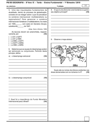 PB DE GEOGRAFIA - 8º Ano / E - Tarde - Ensino Fundamental - 1º Bimestre / 2010
ALUNO(A): _______________________________________ TURMA: ________________
2/2
5. Uma das inquietações fundamentais da
atualidade, dentro do processo de globalização,
consiste em se indagar sobre o que irá prevalecer
no comércio internacional: multilateralismo ou
regionalismo? Para gerenciar o comércio
internacional e fortalecero multilateralismo, foi criado
em 1995______, com sede em Genebra (Suíça),
substituindo______, de 1947.
(Adap. Sene e Moreira, 1998)
As lacunas devem ser preenchidas, respecti-
vamente, por: (10)
( ) o G7; o GATT.
( ) o G7; a OMC.
( ) a OMC; o GATT.
( ) o GATT; o BIRD.
( ) a OMC; o BIRD.
6. Sabemos que as causas do desemprego podem
ser estruturais ou conjunturais. Partindo deste
princípio, defina:
a) o desemprego estrutural (10)
_____________________________________________
_____________________________________________
_____________________________________________
_____________________________________________
_____________________________________________
_____________________________________________
b) o desemprego conjuntural (10)
_____________________________________________
_____________________________________________
_____________________________________________
_____________________________________________
_____________________________________________
_____________________________________________
7. Qual foi a importância do Fundo Monetário
Internacional para o Brasil? (10)
_____________________________________________
_____________________________________________
_____________________________________________
_____________________________________________
_____________________________________________
_____________________________________________
8. O que é uma Zona de Livre Comércio e qual é o
seu objetivo principal? (10)
_____________________________________________
_____________________________________________
_____________________________________________
_____________________________________________
_____________________________________________
_____________________________________________
_____________________________________________
_____________________________________________
9. Observe o mapa abaixo:
Quais são os nomes dos blocos existentes nas
áreas demarcadas com os números I e II? (10)
_____________________________________________
_____________________________________________
 