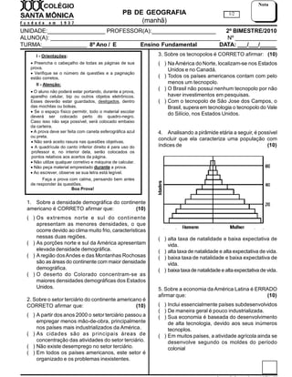 PB DE GEOGRAFIA
(manhã)
UNIDADE:__________________ PROFESSOR(A):____________________ 2º BIMESTRE/2010
ALUNO(A): _____________________________________________________ Nº _____________
TURMA:______________ 8º Ano / E Ensino Fundamental DATA: ___/___/_____
1/2
Nota
I - Orientações:
 Preencha o cabeçalho de todas as páginas de sua
prova.
 Verifique se o número de questões e a paginação
estão corretos.
II - Atenção:
 O aluno não poderá estar portando, durante a prova,
aparelho celular, bip ou outros objetos eletrônicos.
Esses deverão estar guardados, desligados, dentro
das mochilas ou bolsas.
 Se o espaço físico permitir, todo o material escolar
deverá ser colocado perto do quadro-negro.
Caso isso não seja possível, será colocado embaixo
da carteira.
 A prova deve ser feita com caneta esferográfica azul
ou preta.
 Não será aceito rasura nas questões objetivas.
 A quadrícula do canto inferior direito é para uso do
professor e, no interior dela, serão colocados os
pontos relativos aos acertos da página.
 Não utilize qualquer corretivo e máquina de calcular.
 Não peça material emprestado durante a prova.
 Ao escrever, observe se sua letra está legível.
Faça a prova com calma, pensando bem antes
de responder às questões.
Boa Prova!
1. Sobre a densidade demográfica do continente
americano é CORRETO afirmar que: (10)
( ) Os extremos norte e sul do continente
apresentam as menores densidades, o que
ocorre devido ao clima muito frio, características
nessas duas regiões.
( ) As porções norte e sul da América apresentam
elevada densidade demográfica.
( ) A região dosAndes e das Montanhas Rochosas
são as áreas do continente com maior densidade
demográfica.
( ) O deserto do Colorado concentram-se as
maiores densidades demográficas dos Estados
Unidos.
2. Sobre o setor terciário do continente americano é
CORRETO afirmar que: (10)
( ) A partir dos anos 2000 o setor terciário passou a
empregar menos mão-de-obra, principalmente
nos países mais industrializados da América.
( ) As cidades são as principais áreas de
concentração das atividades do setor terciário.
( ) Não existe desemprego no setor terciário.
( ) Em todos os países americanos, este setor é
organizado e os problemas inexistentes.
3. Sobre os tecnopolos é CORRETO afirmar: (10)
( ) Na América do Norte, localizam-se nos Estados
Unidos e no Canadá.
( ) Todos os países americanos contam com pelo
menos um tecnopolo.
( ) O Brasil não possui nenhum tecnopolo por não
haver investimentos em pesquisas.
( ) Com o tecnopolo de São Jose dos Campos, o
Brasil, supera em tecnologia o tecnopolo do Vale
do Silício, nos Estados Unidos.
4. Analisando a pirâmide etária a seguir, é possível
concluir que ela caracteriza uma população com
índices de (10)
( ) alta taxa de natalidade e baixa expectativa de
vida.
( ) alta taxa de natalidade e alta expectativa de vida.
( ) baixa taxa de natalidade e baixa expectativa de
vida.
( ) baixa taxade natalidade e altaexpectativa de vida.
5. Sobre a economia da América Latina é ERRADO
afirmar que: (10)
( ) Inclui essencialmente países subdesenvolvidos
( ) De maneira geral é pouco industrializada.
( ) Sua economia é baseada do desenvolvimento
de alta tecnologia, devido aos seus inúmeros
tecnoplos.
( ) Em muitos países, a atividade agrícola ainda se
desenvolve segundo os moldes do período
colonial
 