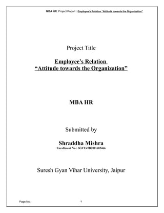 MBA HR, Project Report : Employee’s Relation “Attitude towards the Organization”
Project Title
Employee’s Relation
“Attitude towards the Organization”
MBA HR
Submitted by
Shraddha Mishra
Enrollment No.: SGVU45D2011602466
Suresh Gyan Vihar University, Jaipur
Page No : 1
 