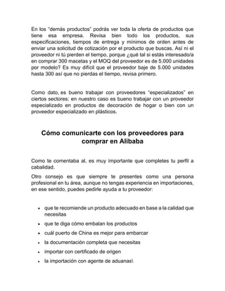 En los “demás productos” podrás ver toda la oferta de productos que
tiene esa empresa. Revisa bien todo los productos, sus
especificaciones, tiempos de entrega y mínimos de orden antes de
enviar una solicitud de cotización por el producto que buscas. Así ni el
proveedor ni tú pierden el tiempo, porque ¿qué tal si estás interesado/a
en comprar 300 macetas y el MOQ del proveedor es de 5.000 unidades
por modelo? Es muy difícil que el proveedor baje de 5.000 unidades
hasta 300 así que no pierdas el tiempo, revisa primero.
Como dato, es bueno trabajar con proveedores “especializados” en
ciertos sectores: en nuestro caso es bueno trabajar con un proveedor
especializado en productos de decoración de hogar o bien con un
proveedor especializado en plásticos.
Cómo comunicarte con los proveedores para
comprar en Alibaba
Como te comentaba al, es muy importante que completes tu perfil a
cabalidad.
Otro consejo es que siempre te presentes como una persona
profesional en tu área, aunque no tengas experiencia en importaciones,
en ese sentido, puedes pedirle ayuda a tu proveedor:
• que te recomiende un producto adecuado en base a la calidad que
necesitas
• que te diga cómo embalan los productos
• cuál puerto de China es mejor para embarcar
• la documentación completa que necesitas
• importar con certificado de origen
• la importación con agente de aduanas
 