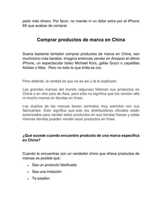 pedir más dinero. Por favor, no mande ni un dólar extra por el iPhone
6S que acabas de comprar.
Comprar productos de marca en China
Suena bastante tentador comprar productos de marca en China, son
muchísimo más baratos. Imagina entonces vender en Amazon el último
iPhone, un espectacular bolso Michael Kors, gafas Gucci o zapatillas
Adidas o Nike. Pero no todo lo que brilla es oro.
Pero detente, la verdad es que no es así y te lo explicare:
Las grandes marcas del mundo (algunas) fabrican sus productos en
China o en otro país de Asia, pero esto no significa que los vendan allá
ni mucho menos en tiendas en línea.
Los dueños de las marcas tienen contratos muy estrictos con sus
fabricantes. Esto significa que solo los distribuidores oficiales están
autorizados para vender estos productos en sus tiendas físicas y estas
mismas tiendas pueden vender esos productos en línea.
¿Qué sucede cuando encuentro producto de una marca específica
en China?
Cuando te encuentras con un vendedor chino que ofrece productos de
marcas es posible que:
• Sea un producto falsificado
• Sea una imitación
• Te estafen
 