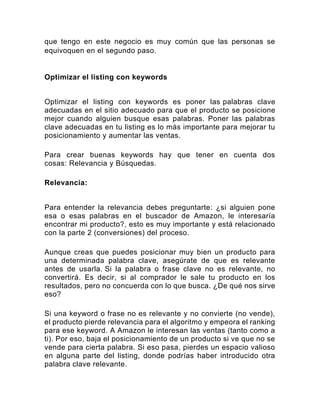 que tengo en este negocio es muy común que las personas se
equivoquen en el segundo paso.
Optimizar el listing con keywords
Optimizar el listing con keywords es poner las palabras clave
adecuadas en el sitio adecuado para que el producto se posicione
mejor cuando alguien busque esas palabras. Poner las palabras
clave adecuadas en tu listing es lo más importante para mejorar tu
posicionamiento y aumentar las ventas.
Para crear buenas keywords hay que tener en cuenta dos
cosas: Relevancia y Búsquedas.
Relevancia:
Para entender la relevancia debes preguntarte: ¿si alguien pone
esa o esas palabras en el buscador de Amazon, le interesaría
encontrar mi producto?, esto es muy importante y está relacionado
con la parte 2 (conversiones) del proceso.
Aunque creas que puedes posicionar muy bien un producto para
una determinada palabra clave, asegúrate de que es relevante
antes de usarla. Si la palabra o frase clave no es relevante, no
convertirá. Es decir, si al comprador le sale tu producto en los
resultados, pero no concuerda con lo que busca. ¿De qué nos sirve
eso?
Si una keyword o frase no es relevante y no convierte (no vende),
el producto pierde relevancia para el algoritmo y empeora el ranking
para ese keyword. A Amazon le interesan las ventas (tanto como a
ti). Por eso, baja el posicionamiento de un producto si ve que no se
vende para cierta palabra. Si eso pasa, pierdes un espacio valioso
en alguna parte del listing, donde podrías haber introducido otra
palabra clave relevante.
 
