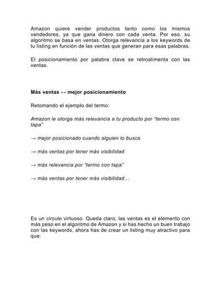 Amazon quiere vender productos tanto como los mismos
vendedores, ya que gana dinero con cada venta. Por eso, su
algoritmo se basa en ventas. Otorga relevancia a los keywords de
tu listing en función de las ventas que generan para esas palabras.
El posicionamiento por palabra clave se retroalimenta con las
ventas.
Más ventas ↔ mejor posicionamiento
Retomando el ejemplo del termo:
Amazon le otorga más relevancia a tu producto por “termo con
tapa”
→ mejor posicionado cuando alguien lo busca
→ más ventas por tener más visibilidad
→ más relevancia por “termo con tapa”
→ más ventas por tener más visibilidad…
Es un circulo virtuoso. Queda claro, las ventas es el elemento con
más peso en el algoritmo de Amazon y si has hecho un buen trabajo
con las keywords, ahora has de crear un listing muy atractivo para
que:
 