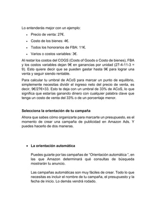 Lo entenderás mejor con un ejemplo:
• Precio de venta: 27€.
• Costo de los bienes: 4€.
• Todos los honorarios de FBA: 11€.
• Varios o costos variables: 3€.
Al restar los costos del COGS (Costs of Goods o Costo de bienes), FBA
y los costos variables dejan 9€ en ganancias por unidad (27-4-11-3 =
9). Esto quiere decir que se pueden gastar hasta 9€ para lograr una
venta y seguir siendo rentable.
Para calcular tu umbral de ACoS para marcar un punto de equilibrio,
simplemente necesitas dividir el ingreso neto del precio de venta, es
decir, 9€/27€=33. Esto te deja con un umbral de 33% de ACoS, lo que
significa que estarías ganando dinero con cualquier palabra clave que
tenga un costo de venta del 33% o de un porcentaje menor.
Selecciona la orientación de tu campaña
Ahora que sabes cómo organizarte para marcarte un presupuesto, es el
momento de crear una campaña de publicidad en Amazon Ads. Y
puedes hacerlo de dos maneras.
• La orientación automática
Puedes guiarte por las campañas de “Orientación automática “, en
las que Amazon determinará qué consultas de búsqueda
mostrarán tu anuncio.
Las campañas automáticas son muy fáciles de crear. Todo lo que
necesitas es incluir el nombre de tu campaña, el presupuesto y la
fecha de inicio. Lo demás vendrá rodado.
 