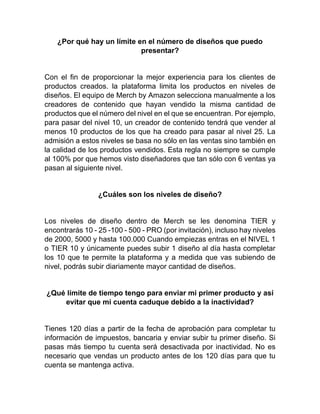 ¿Por qué hay un límite en el número de diseños que puedo
presentar?
Con el fin de proporcionar la mejor experiencia para los clientes de
productos creados. la plataforma limita los productos en niveles de
diseños. El equipo de Merch by Amazon selecciona manualmente a los
creadores de contenido que hayan vendido la misma cantidad de
productos que el número del nivel en el que se encuentran. Por ejemplo,
para pasar del nivel 10, un creador de contenido tendrá que vender al
menos 10 productos de los que ha creado para pasar al nivel 25. La
admisión a estos niveles se basa no sólo en las ventas sino también en
la calidad de los productos vendidos. Esta regla no siempre se cumple
al 100% por que hemos visto diseñadores que tan sólo con 6 ventas ya
pasan al siguiente nivel.
¿Cuáles son los niveles de diseño?
Los niveles de diseño dentro de Merch se les denomina TIER y
encontrarás 10 - 25 -100 - 500 - PRO (por invitación), incluso hay niveles
de 2000, 5000 y hasta 100.000 Cuando empiezas entras en el NIVEL 1
o TIER 10 y únicamente puedes subir 1 diseño al día hasta completar
los 10 que te permite la plataforma y a medida que vas subiendo de
nivel, podrás subir diariamente mayor cantidad de diseños.
¿Qué límite de tiempo tengo para enviar mi primer producto y así
evitar que mi cuenta caduque debido a la inactividad?
Tienes 120 días a partir de la fecha de aprobación para completar tu
información de impuestos, bancaria y enviar subir tu primer diseño. Si
pasas más tiempo tu cuenta será desactivada por inactividad. No es
necesario que vendas un producto antes de los 120 días para que tu
cuenta se mantenga activa.
 