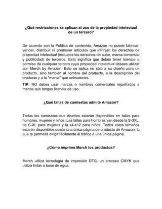 ¿Qué restricciones se aplican al uso de la propiedad intelectual
de un tercero?
De acuerdo con la Política de contenido, Amazon no puede fabricar,
vender, distribuir ni promover artículos que infrinjan los derechos de
propiedad intelectual (incluidos los derechos de autor, marca comercial
y publicidad) de terceros. Esto significa que debes tener licencia o
permiso de cualquier tercero cuya propiedad intelectual desees utilizar
con Merch by Amazon. Esto se aplica no sólo a su diseño para un
producto, sino también al nombre del producto, a la descripción del
producto y a la "marca" que selecciones.
TIP: NO debes usar marcas o nombres comerciales registrados a
menos que tengas licencia de uso.
¿Qué tallas de camisetas admite Amazon?
Todas las camisetas que diseñes estarán disponibles en tallas para
hombres, mujeres y niños. Las tallas para hombres van desde la S-3XL,
de S-XL para mujeres y la k4-k12 para niños. Todos estos tamaños
estarán disponibles desde una única página de producto de Amazon, lo
que te permitirá dirigir fácilmente el tráfico a una única página.
¿Cómo imprime Merch los productos?
Merch utiliza tecnología de impresión DTG, un proceso CMYK que
utiliza tintas a base de agua.
 