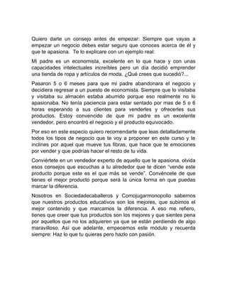 Quiero darte un consejo antes de empezar: Siempre que vayas a
empezar un negocio debes estar seguro que conoces acerca de él y
que te apasiona. Te lo explicare con un ejemplo real:
Mi padre es un economista, excelente en lo que hace y con unas
capacidades intelectuales increíbles pero un día decidió emprender
una tienda de ropa y artículos de moda. ¿Qué crees que sucedió?...
Pasaron 5 o 6 meses para que mi padre abandonara el negocio y
decidiera regresar a un puesto de economista. Siempre que lo visitaba
y visitaba su almacén estaba aburrido porque eso realmente no lo
apasionaba. No tenía paciencia para estar sentado por mas de 5 o 6
horas esperando a sus clientes para venderles y ofrecerles sus
productos. Estoy convencido de que mi padre es un excelente
vendedor, pero encontró el negocio y el producto equivocado.
Por eso en este especio quiero recomendarte que leas detalladamente
todos los tipos de negocio que te voy a proponer en este curso y te
inclines por aquel que mueve tus fibras, que hace que te emociones
por vender y que podrías hacer el resto de tu vida.
Conviértete en un vendedor experto de aquello que te apasiona, olvida
esos consejos que escuchas a tu alrededor que te dicen “vende este
producto porque este es el que más se vende”. Convéncete de que
tienes el mejor producto porque será la única forma en que puedas
marcar la diferencia.
Nosotros en Sociedadecaballeros y Comojugarmonopolio sabemos
que nuestros productos educativos son los mejores, que subimos el
mejor contenido y que marcamos la diferencia. A eso me refiero,
tienes que creer que tus productos son los mejores y que sientes pena
por aquellos que no los adquieren ya que se están perdiendo de algo
maravilloso. Así que adelante, empecemos este módulo y recuerda
siempre: Haz lo que tu quieras pero hazlo con pasión.
 