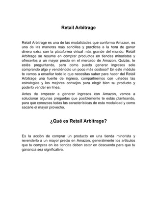 Retail Arbitrage
Retail Arbitrage es una de las modalidades que conforma Amazon, es
una de las maneras más sencillas y practicas a la hora de ganar
dinero extra con la plataforma virtual más grande del mundo. Retail
Arbitrage se resume en comprar productos en tiendas minoristas y
ofrecerlos a un mayor precio en el mercado de Amazon. Quizás, te
estés preguntando, pero como puedo generar ingresos solo
comprando algo y vendiéndolo un poco más costoso? En este módulo
te vamos a enseñar todo lo que necesitas saber para hacer del Retail
Arbitrage una fuente de ingreso, compartiremos con ustedes las
estrategias y los mejores consejos para elegir bien su producto y
poderlo vender en línea.
Antes de empezar a generar ingresos con Amazon, vamos a
solucionar algunas preguntas que posiblemente te estás planteando,
para que conozcas todas las características de esta modalidad y como
sacarle el mayor provecho.
¿Qué es Retail Arbitrage?
Es la acción de comprar un producto en una tienda minorista y
revenderlo a un mayor precio en Amazon, generalmente los artículos
que tu compras en las tiendas deben estar en descuento para que tu
ganancia sea significativa.
 