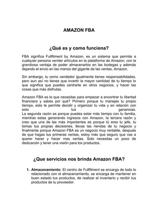 AMAZON FBA
¿Qué es y como funciona?
FBA significa Fullfilment by Amazon, es un sistema que permite a
cualquier persona vender artículos en la plataforma de Amazon, con la
grandiosa ventaja de poder almacenarlos en las bodegas y además
dejando el envio en las manos del gigante de las ventas, Amazon.
Sin embargo, tu como vendedor igualmente tienes responsabilidades,
pero aun así no tienes que invertir la mayor cantidad de tu tiempo lo
que significa que puedes centrarte en otros negocios, y hacer las
cosas que más disfrutas.
Amazon FBA es lo que necesitas para empezar a encontrar tu libertad
financiera y sabes por qué? Primero porque tu manejas tu propio
tiempo, esto te permite decidir y organizar tu vida y en relación con
esto tus ganancias.
La segunda razón es porque puedes estar más tiempo con tu familia,
mientras estas generando ingresos con Amazon, la tercera razón y
creo que una de las más importantes es porque tú eres tu jefe, tu
tomas tus propias decisiones, llevas las riendas de tu negocio y
finalmente porque Amazon FBA es un negocio muy rentable, después
de que hagas tus primeras ventas, estoy más que seguro que vas a
querer hacer y hacer mas ventas. Solo necesitas un poco de
dedicación y tener una visión para los productos.
¿Que servicios nos brinda Amazon FBA?
1. Almacenamiento: El centro de Fullfilment se encarga de todo lo
relacionado con el almacenamiento, se encarga de mantener en
buen estado tus productos, de realizar el inventario y recibir tus
productos de tu proveedor.
 