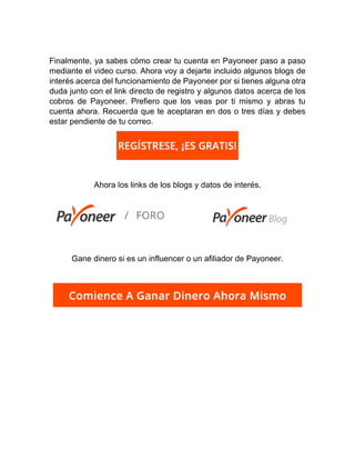 Finalmente, ya sabes cómo crear tu cuenta en Payoneer paso a paso
mediante el video curso. Ahora voy a dejarte incluido algunos blogs de
interés acerca del funcionamiento de Payoneer por si tienes alguna otra
duda junto con el link directo de registro y algunos datos acerca de los
cobros de Payoneer. Prefiero que los veas por ti mismo y abras tu
cuenta ahora. Recuerda que te aceptaran en dos o tres días y debes
estar pendiente de tu correo.
Ahora los links de los blogs y datos de interés.
Gane dinero si es un influencer o un afiliador de Payoneer.
 
