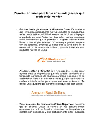 Paso #4: Criterios para tener en cuenta y saber qué
producto(s) vender.
• Siempre investigar nuevos productos en China: Es necesario
que investigues diariamente nuevos productos en China porque
ahí es donde está tu posibilidad de crear mucho dinero si le pegas
al producto perfecto. Todos los días salen nuevos productos,
cosas innovadoras que le permiten a la gente ahorrar mucho
tiempo o que simplemente son productos que generan empatía
con las personas. Entonces ya sabes que tu tarea diaria es al
menos utilizar 30 minutos de tu tiempo para dedicarte a buscar
productos nuevos en China.
• Analizar los Best Sellers, Hot New Releases Etc: Puedes sacar
algunas ideas de los productos que más se están vendiendo en la
temporada ingresando a la página de Amazon. Esto con el fin de
encontrar un Nicho o de obtener ideas de que producto vender o
cual es el interés de las personas actualmente en Amazon. Te
dejo el Link aquí para que diariamente busques los best Sellers:
• Tener en cuenta las temporadas (Clima, Deportiva): Recuerda
que en Estados Unidos la mayoría de los Estados tienen
estaciones y no solo en Estados Unidos hay muchos países que
cuentan con estaciones y que probablemente estén buscando
 