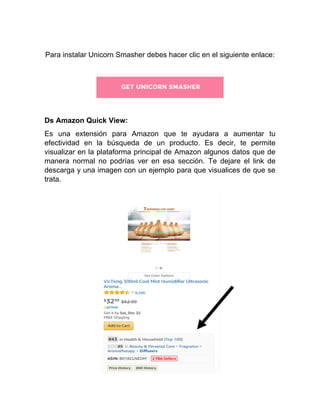 Para instalar Unicorn Smasher debes hacer clic en el siguiente enlace:
Ds Amazon Quick View:
Es una extensión para Amazon que te ayudara a aumentar tu
efectividad en la búsqueda de un producto. Es decir, te permite
visualizar en la plataforma principal de Amazon algunos datos que de
manera normal no podrías ver en esa sección. Te dejare el link de
descarga y una imagen con un ejemplo para que visualices de que se
trata.
 