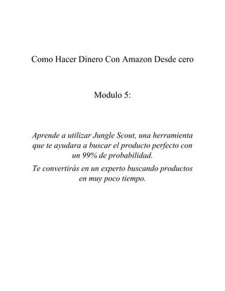 Como Hacer Dinero Con Amazon Desde cero
Modulo 5:
Aprende a utilizar Jungle Scout, una herramienta
que te ayudara a buscar el producto perfecto con
un 99% de probabilidad.
Te convertirás en un experto buscando productos
en muy poco tiempo.
 