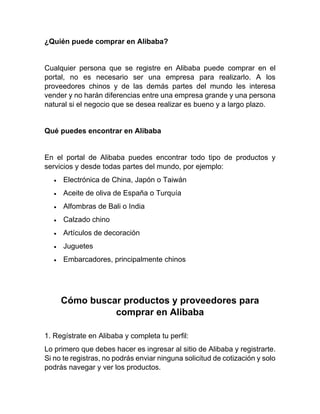 ¿Quién puede comprar en Alibaba?
Cualquier persona que se registre en Alibaba puede comprar en el
portal, no es necesario ser una empresa para realizarlo. A los
proveedores chinos y de las demás partes del mundo les interesa
vender y no harán diferencias entre una empresa grande y una persona
natural si el negocio que se desea realizar es bueno y a largo plazo.
Qué puedes encontrar en Alibaba
En el portal de Alibaba puedes encontrar todo tipo de productos y
servicios y desde todas partes del mundo, por ejemplo:
• Electrónica de China, Japón o Taiwán
• Aceite de oliva de España o Turquía
• Alfombras de Bali o India
• Calzado chino
• Artículos de decoración
• Juguetes
• Embarcadores, principalmente chinos
Cómo buscar productos y proveedores para
comprar en Alibaba
1. Regístrate en Alibaba y completa tu perfil:
Lo primero que debes hacer es ingresar al sitio de Alibaba y registrarte.
Si no te registras, no podrás enviar ninguna solicitud de cotización y solo
podrás navegar y ver los productos.
 