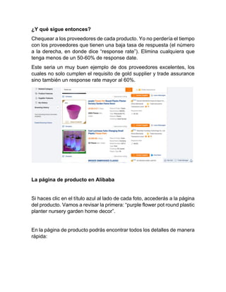 ¿Y qué sigue entonces?
Chequear a los proveedores de cada producto. Yo no perdería el tiempo
con los proveedores que tienen una baja tasa de respuesta (el número
a la derecha, en donde dice “response rate”). Elimina cualquiera que
tenga menos de un 50-60% de response date.
Este seria un muy buen ejemplo de dos proveedores excelentes, los
cuales no solo cumplen el requisito de gold supplier y trade assurance
sino también un response rate mayor al 60%.
La página de producto en Alibaba
Si haces clic en el título azul al lado de cada foto, accederás a la página
del producto. Vamos a revisar la primera: “purple flower pot round plastic
planter nursery garden home decor”.
En la página de producto podrás encontrar todos los detalles de manera
rápida:
 