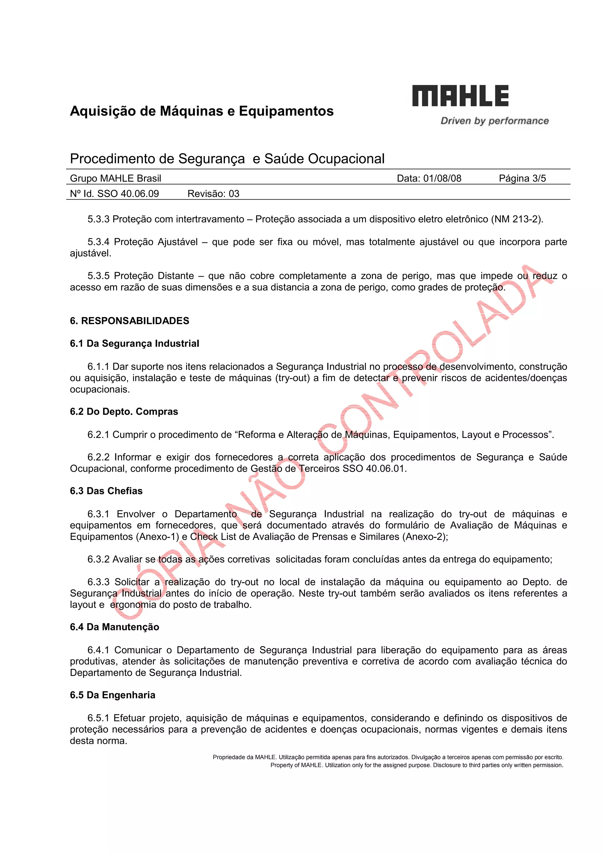 Aquisição de Máquinas e Equipamentos
Procedimento de Segurança e Saúde Ocupacional
Grupo MAHLE Brasil Data: 01/08/08 Página 3/5
Nº Id. SSO 40.06.09 Revisão: 03
Propriedade da MAHLE. Utilização permitida apenas para fins autorizados. Divulgação a terceiros apenas com permissão por escrito.
Property of MAHLE. Utilization only for the assigned purpose. Disclosure to third parties only written permission.
5.3.3 Proteção com intertravamento – Proteção associada a um dispositivo eletro eletrônico (NM 213-2).
5.3.4 Proteção Ajustável – que pode ser fixa ou móvel, mas totalmente ajustável ou que incorpora parte
ajustável.
5.3.5 Proteção Distante – que não cobre completamente a zona de perigo, mas que impede ou reduz o
acesso em razão de suas dimensões e a sua distancia a zona de perigo, como grades de proteção.
6. RESPONSABILIDADES
6.1 Da Segurança Industrial
6.1.1 Dar suporte nos itens relacionados a Segurança Industrial no processo de desenvolvimento, construção
ou aquisição, instalação e teste de máquinas (try-out) a fim de detectar e prevenir riscos de acidentes/doenças
ocupacionais.
6.2 Do Depto. Compras
6.2.1 Cumprir o procedimento de “Reforma e Alteração de Máquinas, Equipamentos, Layout e Processos”.
6.2.2 Informar e exigir dos fornecedores a correta aplicação dos procedimentos de Segurança e Saúde
Ocupacional, conforme procedimento de Gestão de Terceiros SSO 40.06.01.
6.3 Das Chefias
6.3.1 Envolver o Departamento de Segurança Industrial na realização do try-out de máquinas e
equipamentos em fornecedores, que será documentado através do formulário de Avaliação de Máquinas e
Equipamentos (Anexo-1) e Check List de Avaliação de Prensas e Similares (Anexo-2);
6.3.2 Avaliar se todas as ações corretivas solicitadas foram concluídas antes da entrega do equipamento;
6.3.3 Solicitar a realização do try-out no local de instalação da máquina ou equipamento ao Depto. de
Segurança Industrial antes do início de operação. Neste try-out também serão avaliados os itens referentes a
layout e ergonomia do posto de trabalho.
6.4 Da Manutenção
6.4.1 Comunicar o Departamento de Segurança Industrial para liberação do equipamento para as áreas
produtivas, atender às solicitações de manutenção preventiva e corretiva de acordo com avaliação técnica do
Departamento de Segurança Industrial.
6.5 Da Engenharia
6.5.1 Efetuar projeto, aquisição de máquinas e equipamentos, considerando e definindo os dispositivos de
proteção necessários para a prevenção de acidentes e doenças ocupacionais, normas vigentes e demais itens
desta norma.
 