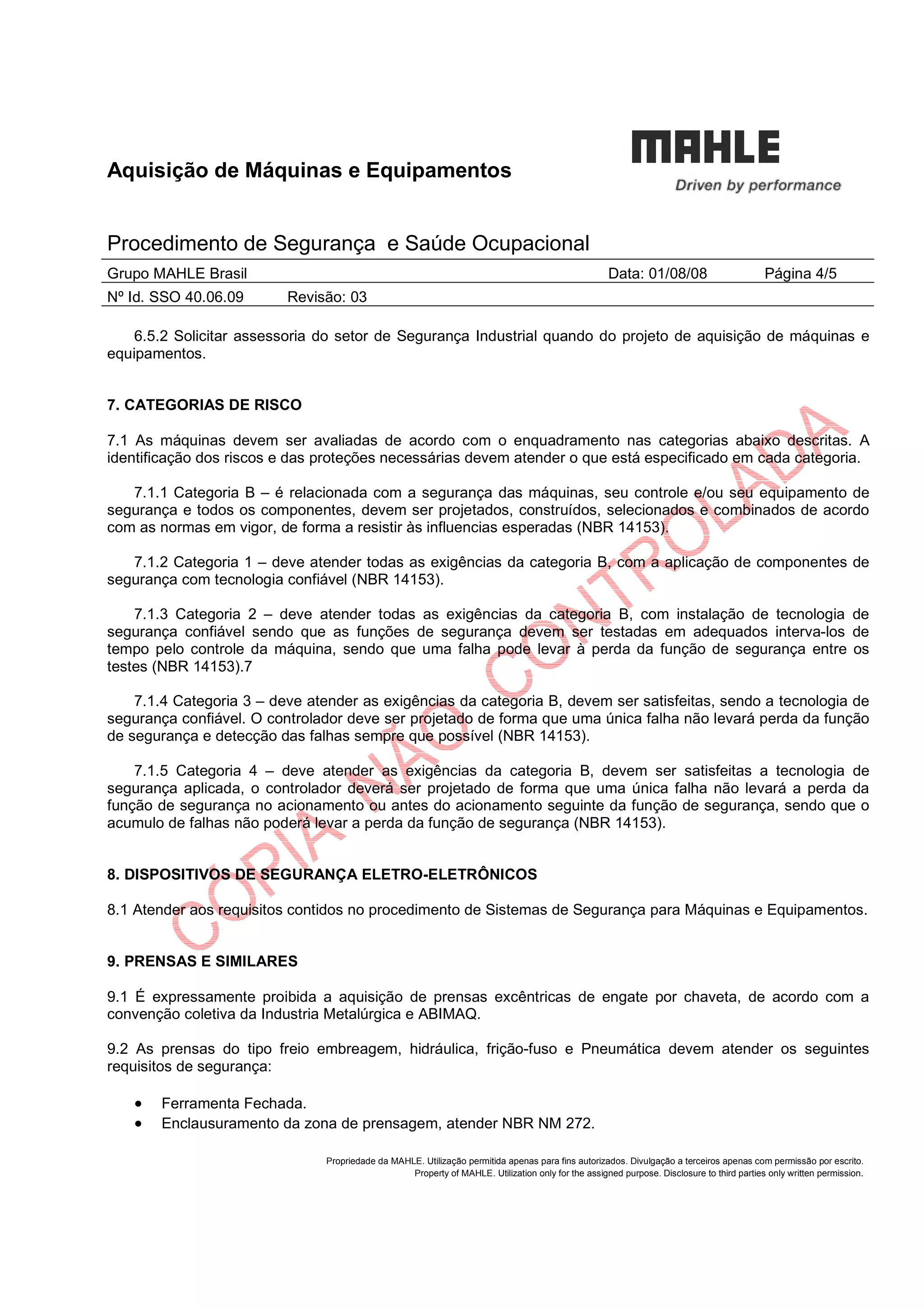 Aquisição de Máquinas e Equipamentos
Procedimento de Segurança e Saúde Ocupacional
Grupo MAHLE Brasil Data: 01/08/08 Página 4/5
Nº Id. SSO 40.06.09 Revisão: 03
Propriedade da MAHLE. Utilização permitida apenas para fins autorizados. Divulgação a terceiros apenas com permissão por escrito.
Property of MAHLE. Utilization only for the assigned purpose. Disclosure to third parties only written permission.
6.5.2 Solicitar assessoria do setor de Segurança Industrial quando do projeto de aquisição de máquinas e
equipamentos.
7. CATEGORIAS DE RISCO
7.1 As máquinas devem ser avaliadas de acordo com o enquadramento nas categorias abaixo descritas. A
identificação dos riscos e das proteções necessárias devem atender o que está especificado em cada categoria.
7.1.1 Categoria B – é relacionada com a segurança das máquinas, seu controle e/ou seu equipamento de
segurança e todos os componentes, devem ser projetados, construídos, selecionados e combinados de acordo
com as normas em vigor, de forma a resistir às influencias esperadas (NBR 14153).
7.1.2 Categoria 1 – deve atender todas as exigências da categoria B, com a aplicação de componentes de
segurança com tecnologia confiável (NBR 14153).
7.1.3 Categoria 2 – deve atender todas as exigências da categoria B, com instalação de tecnologia de
segurança confiável sendo que as funções de segurança devem ser testadas em adequados interva-los de
tempo pelo controle da máquina, sendo que uma falha pode levar à perda da função de segurança entre os
testes (NBR 14153).7
7.1.4 Categoria 3 – deve atender as exigências da categoria B, devem ser satisfeitas, sendo a tecnologia de
segurança confiável. O controlador deve ser projetado de forma que uma única falha não levará perda da função
de segurança e detecção das falhas sempre que possível (NBR 14153).
7.1.5 Categoria 4 – deve atender as exigências da categoria B, devem ser satisfeitas a tecnologia de
segurança aplicada, o controlador deverá ser projetado de forma que uma única falha não levará a perda da
função de segurança no acionamento ou antes do acionamento seguinte da função de segurança, sendo que o
acumulo de falhas não poderá levar a perda da função de segurança (NBR 14153).
8. DISPOSITIVOS DE SEGURANÇA ELETRO-ELETRÔNICOS
8.1 Atender aos requisitos contidos no procedimento de Sistemas de Segurança para Máquinas e Equipamentos.
9. PRENSAS E SIMILARES
9.1 É expressamente proibida a aquisição de prensas excêntricas de engate por chaveta, de acordo com a
convenção coletiva da Industria Metalúrgica e ABIMAQ.
9.2 As prensas do tipo freio embreagem, hidráulica, frição-fuso e Pneumática devem atender os seguintes
requisitos de segurança:
• Ferramenta Fechada.
• Enclausuramento da zona de prensagem, atender NBR NM 272.
 
