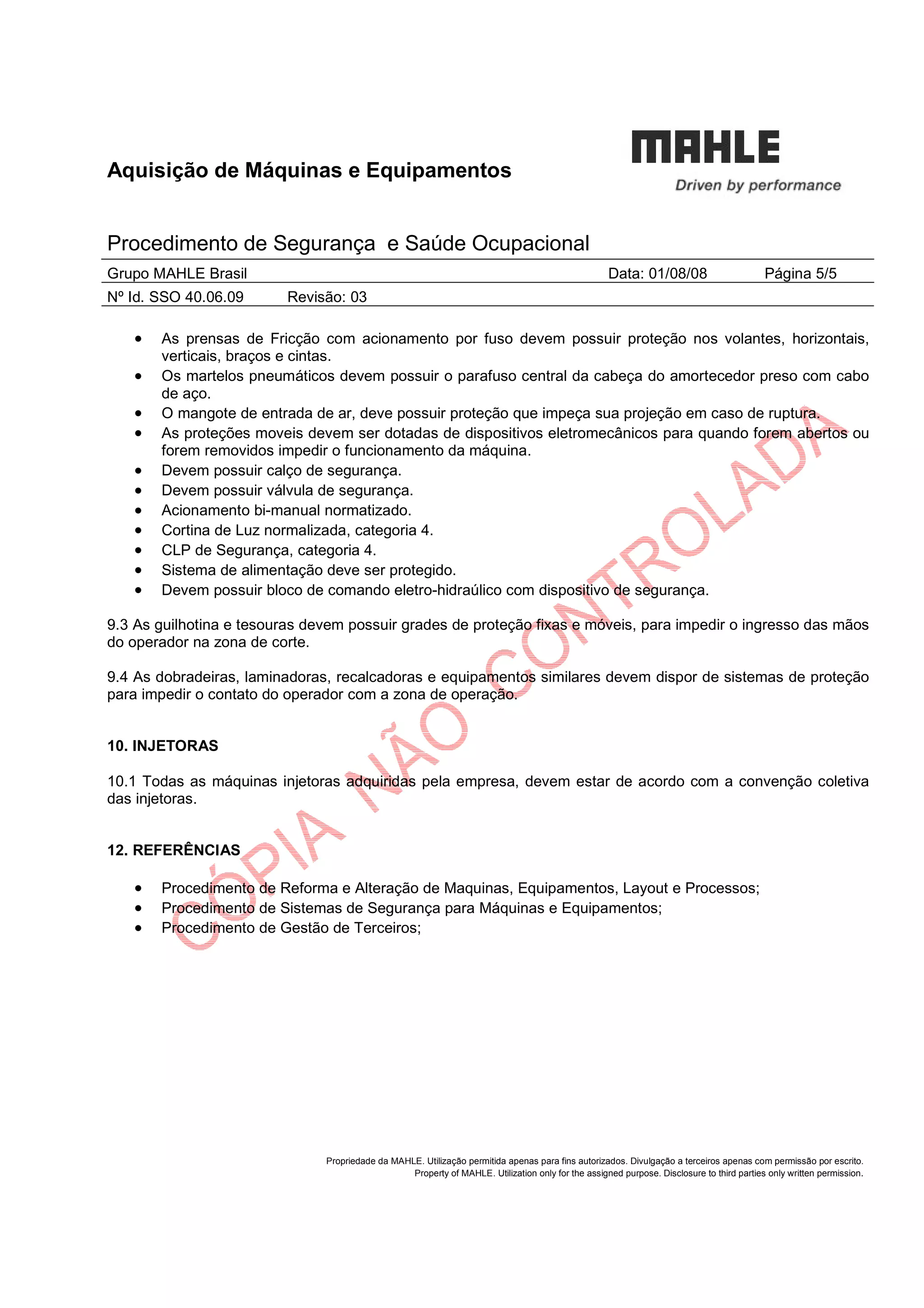 Aquisição de Máquinas e Equipamentos
Procedimento de Segurança e Saúde Ocupacional
Grupo MAHLE Brasil Data: 01/08/08 Página 5/5
Nº Id. SSO 40.06.09 Revisão: 03
Propriedade da MAHLE. Utilização permitida apenas para fins autorizados. Divulgação a terceiros apenas com permissão por escrito.
Property of MAHLE. Utilization only for the assigned purpose. Disclosure to third parties only written permission.
• As prensas de Fricção com acionamento por fuso devem possuir proteção nos volantes, horizontais,
verticais, braços e cintas.
• Os martelos pneumáticos devem possuir o parafuso central da cabeça do amortecedor preso com cabo
de aço.
• O mangote de entrada de ar, deve possuir proteção que impeça sua projeção em caso de ruptura.
• As proteções moveis devem ser dotadas de dispositivos eletromecânicos para quando forem abertos ou
forem removidos impedir o funcionamento da máquina.
• Devem possuir calço de segurança.
• Devem possuir válvula de segurança.
• Acionamento bi-manual normatizado.
• Cortina de Luz normalizada, categoria 4.
• CLP de Segurança, categoria 4.
• Sistema de alimentação deve ser protegido.
• Devem possuir bloco de comando eletro-hidraúlico com dispositivo de segurança.
9.3 As guilhotina e tesouras devem possuir grades de proteção fixas e móveis, para impedir o ingresso das mãos
do operador na zona de corte.
9.4 As dobradeiras, laminadoras, recalcadoras e equipamentos similares devem dispor de sistemas de proteção
para impedir o contato do operador com a zona de operação.
10. INJETORAS
10.1 Todas as máquinas injetoras adquiridas pela empresa, devem estar de acordo com a convenção coletiva
das injetoras.
12. REFERÊNCIAS
• Procedimento de Reforma e Alteração de Maquinas, Equipamentos, Layout e Processos;
• Procedimento de Sistemas de Segurança para Máquinas e Equipamentos;
• Procedimento de Gestão de Terceiros;
 